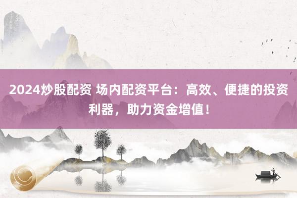 2024炒股配资 场内配资平台：高效、便捷的投资利器，助力资金增值！
