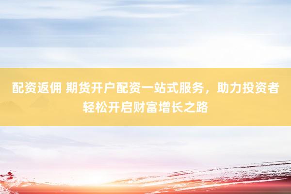 配资返佣 期货开户配资一站式服务，助力投资者轻松开启财富增长之路