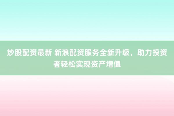 炒股配资最新 新浪配资服务全新升级，助力投资者轻松实现资产增值