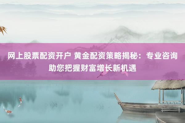 网上股票配资开户 黄金配资策略揭秘：专业咨询助您把握财富增长新机遇