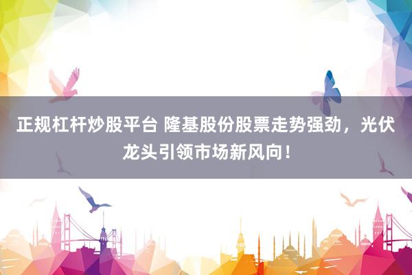 正规杠杆炒股平台 隆基股份股票走势强劲，光伏龙头引领市场新风向！