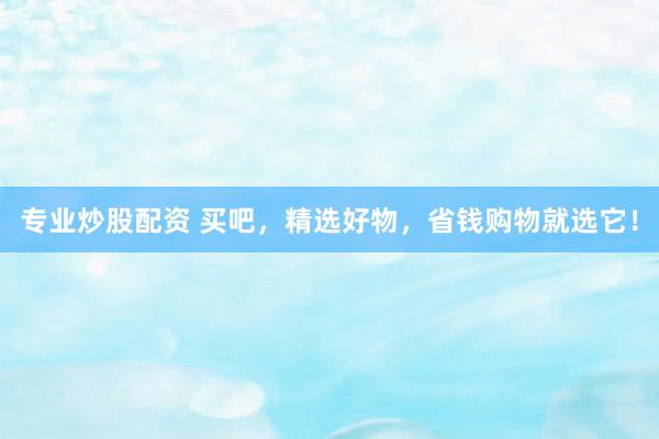 专业炒股配资 买吧，精选好物，省钱购物就选它！