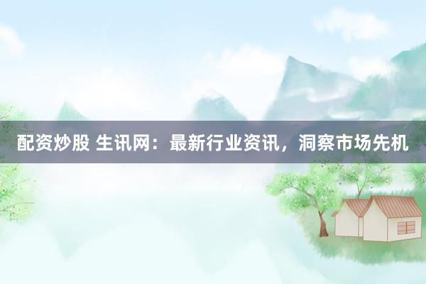 配资炒股 生讯网：最新行业资讯，洞察市场先机