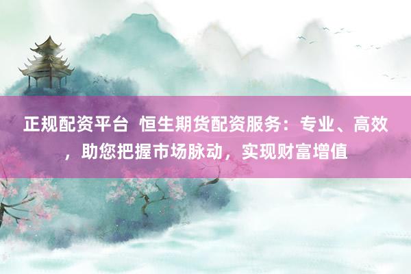 正规配资平台  恒生期货配资服务：专业、高效，助您把握市场脉动，实现财富增值