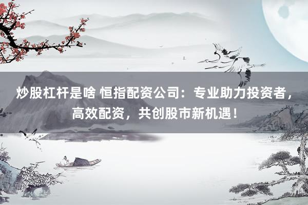 炒股杠杆是啥 恒指配资公司：专业助力投资者，高效配资，共创股市新机遇！