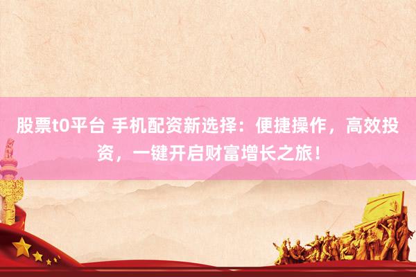 股票t0平台 手机配资新选择：便捷操作，高效投资，一键开启财富增长之旅！