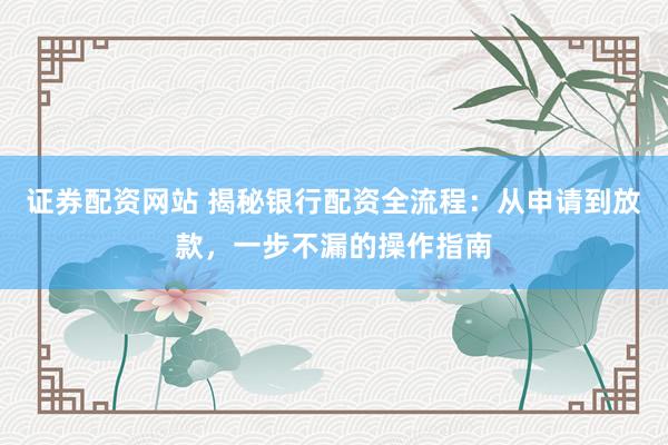 证券配资网站 揭秘银行配资全流程:从申请到放款,一步不漏的操作指南