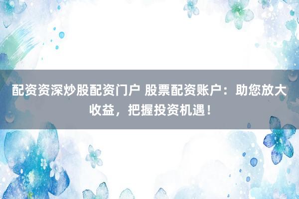 配资资深炒股配资门户 股票配资账户：助您放大收益，把握投资机遇！