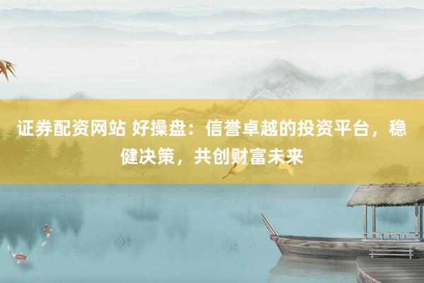 证券配资网站 好操盘:信誉卓越的投资平台,稳健决策,共创财富未来