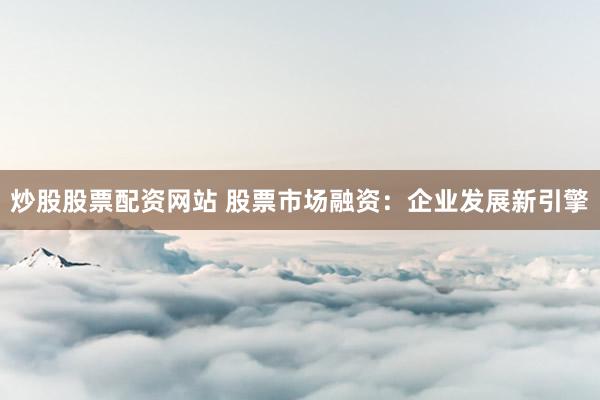 炒股股票配资网站 股票市场融资:企业发展新引擎