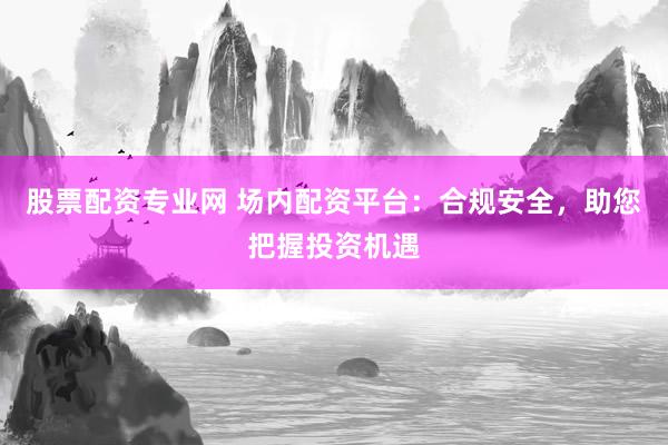 股票配资专业网 场内配资平台：合规安全，助您把握投资机遇
