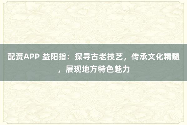 配资APP 益阳指：探寻古老技艺，传承文化精髓，展现地方特色魅力