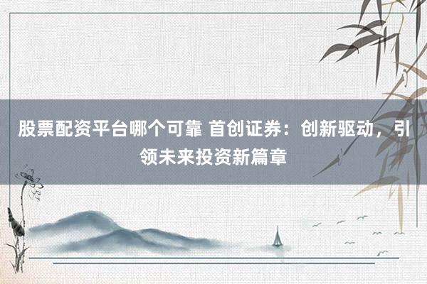 股票配资平台哪个可靠 首创证券:创新驱动,引领未来投资新篇章