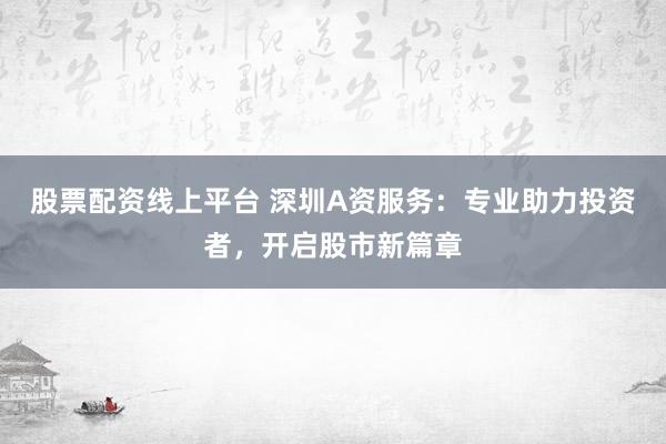股票配资线上平台 深圳A资服务:专业助力投资者,开启股市新篇章