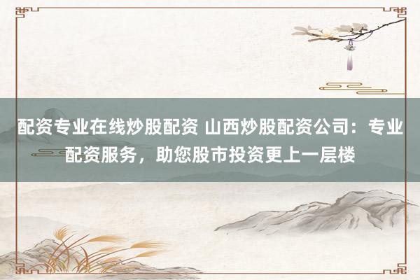 配资专业在线炒股配资 山西炒股配资公司:专业配资服务,助您股市投资更上一层楼
