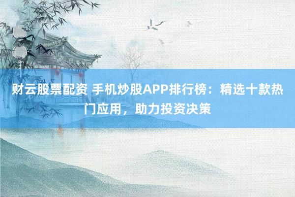 财云股票配资 手机炒股APP排行榜:精选十款热门应用,助力投资决策