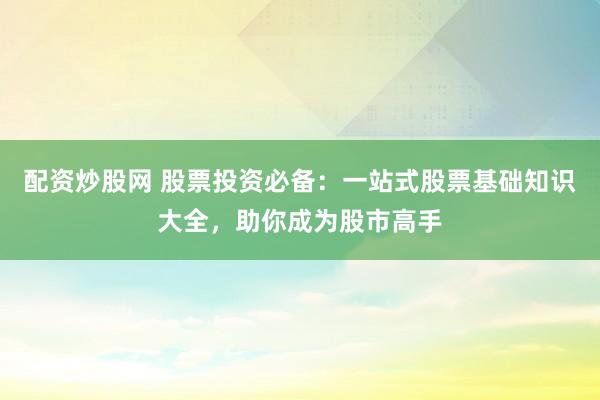 配资炒股网 股票投资必备:一站式股票基础知识大全,助你成为股市高手