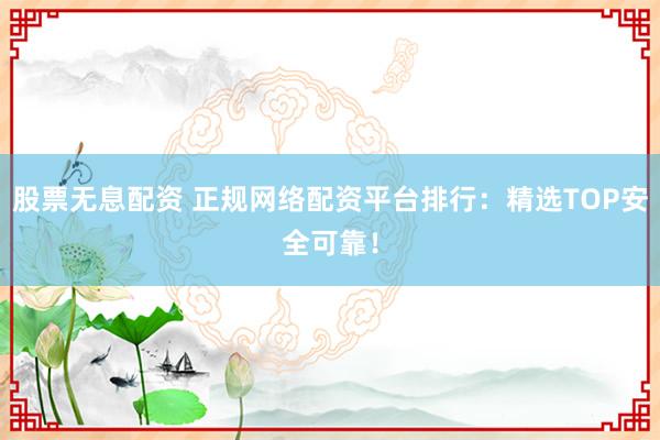 股票无息配资 正规网络配资平台排行：精选TOP安全可靠！