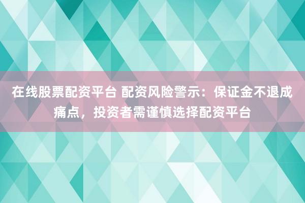 在线股票配资平台 配资风险警示：保证金不退成痛点，投资者需谨慎选择配资平台