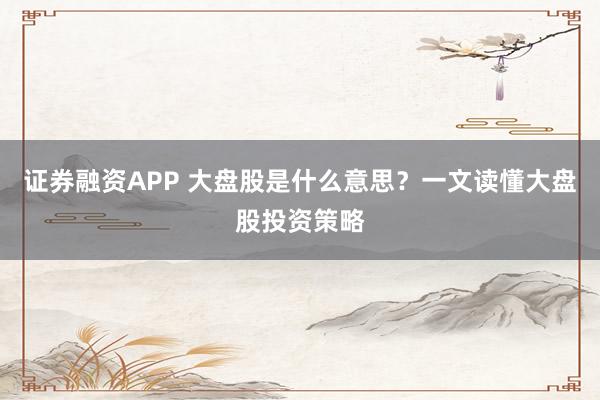 证券融资APP 大盘股是什么意思?一文读懂大盘股投资策略