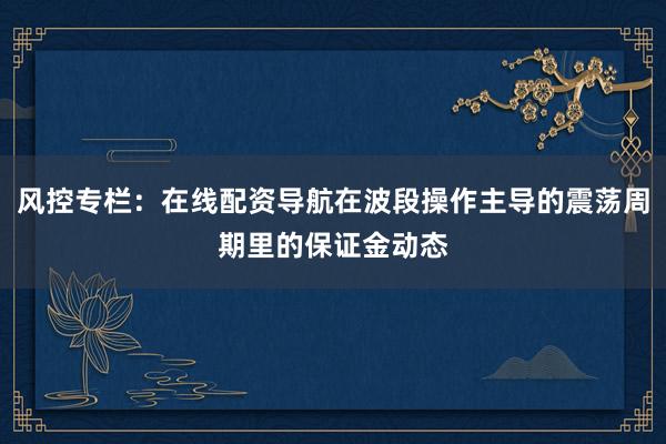 风控专栏：在线配资导航在波段操作主导的震荡周期里的保证金动态