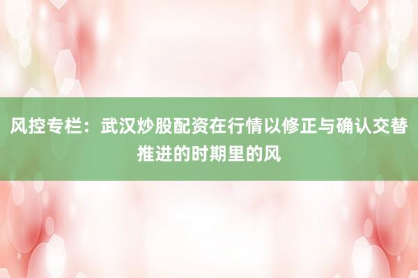 风控专栏:武汉炒股配资在行情以修正与确认交替推进的时期里的风