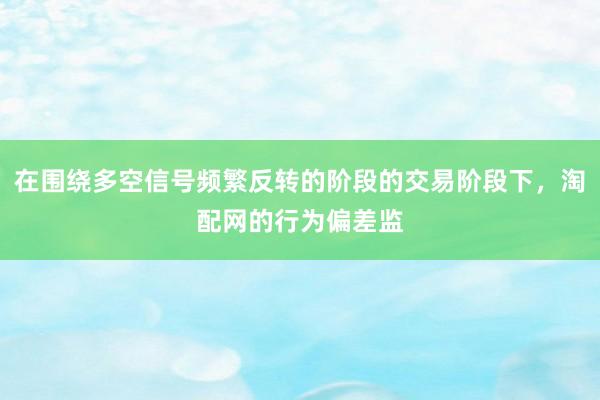 在围绕多空信号频繁反转的阶段的交易阶段下，淘配网的行为偏差监