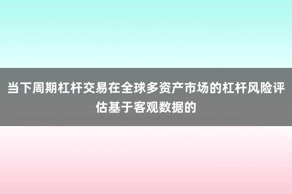 当下周期杠杆交易在全球多资产市场的杠杆风险评估基于客观数据的