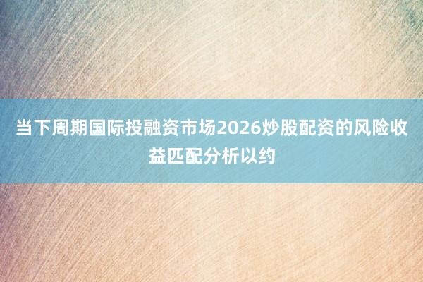 当下周期国际投融资市场2026炒股配资的风险收益匹配分析以约