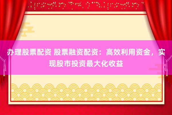 办理股票配资 股票融资配资:高效利用资金,实现股市投资最大化收益