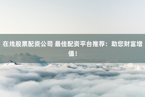 在线股票配资公司 最佳配资平台推荐:助您财富增值!