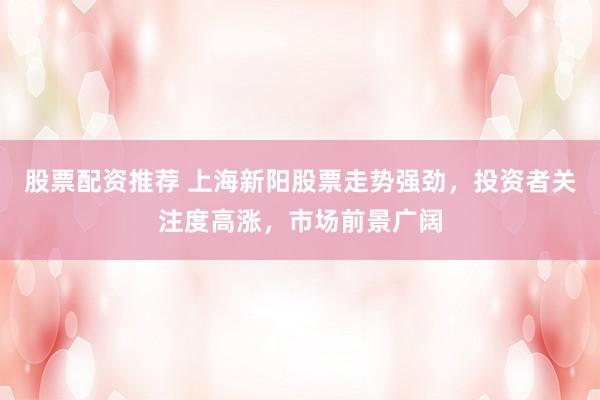股票配资推荐 上海新阳股票走势强劲,投资者关注度高涨,市场前景广阔