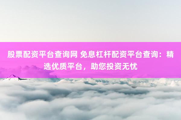 股票配资平台查询网 免息杠杆配资平台查询:精选优质平台,助您投资无忧