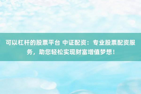 可以杠杆的股票平台 中证配资:专业股票配资服务,助您轻松实现财富增值梦想!