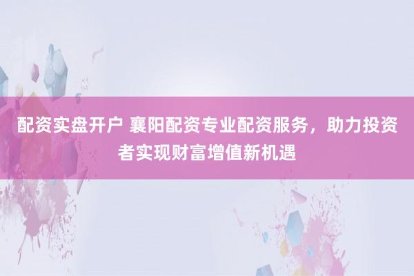 配资实盘开户 襄阳配资专业配资服务,助力投资者实现财富增值新机遇