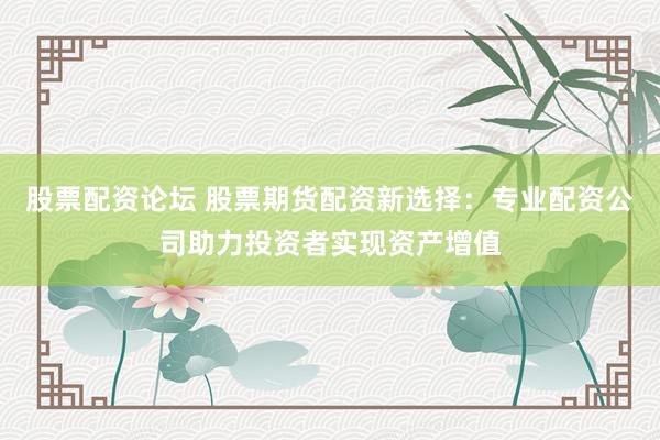 股票配资论坛 股票期货配资新选择:专业配资公司助力投资者实现资产增值