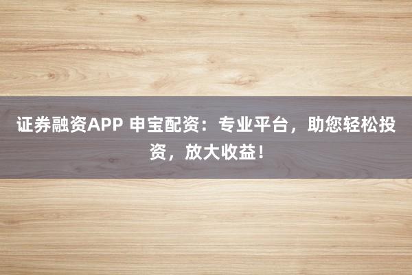 证券融资APP 申宝配资:专业平台,助您轻松投资,放大收益!