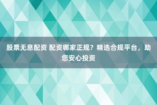 股票无息配资 配资哪家正规？精选合规平台，助您安心投资
