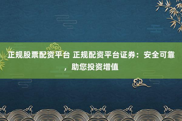 正规股票配资平台 正规配资平台证券：安全可靠，助您投资增值