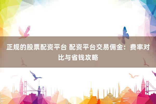 正规的股票配资平台 配资平台交易佣金：费率对比与省钱攻略