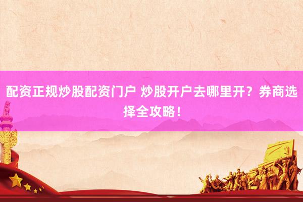配资正规炒股配资门户 炒股开户去哪里开？券商选择全攻略！