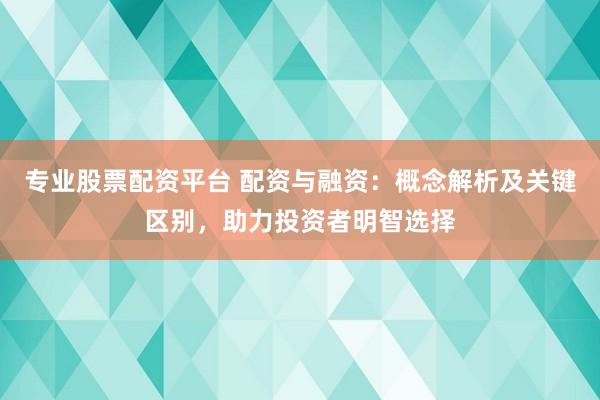 专业股票配资平台 配资与融资：概念解析及关键区别，助力投资者明智选择