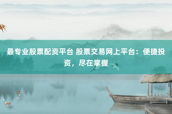 最专业股票配资平台 股票交易网上平台：便捷投资，尽在掌握
