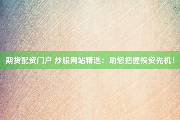 期货配资门户 炒股网站精选：助您把握投资先机！