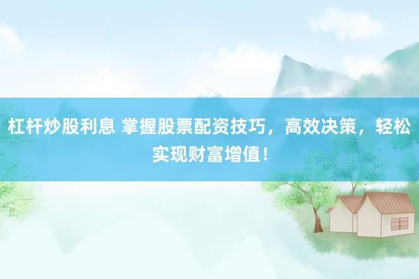 杠杆炒股利息 掌握股票配资技巧，高效决策，轻松实现财富增值！