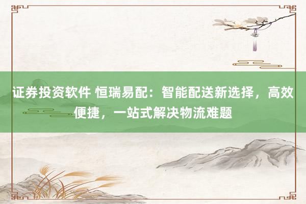 证券投资软件 恒瑞易配：智能配送新选择，高效便捷，一站式解决物流难题