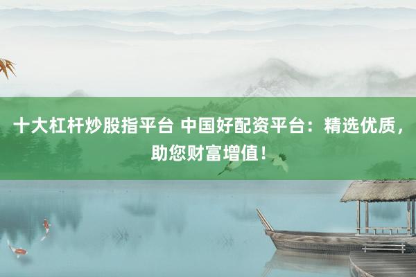 十大杠杆炒股指平台 中国好配资平台：精选优质，助您财富增值！