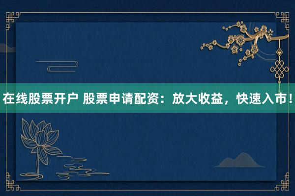在线股票开户 股票申请配资：放大收益，快速入市！