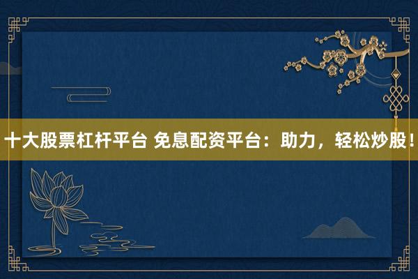 十大股票杠杆平台 免息配资平台：助力，轻松炒股！