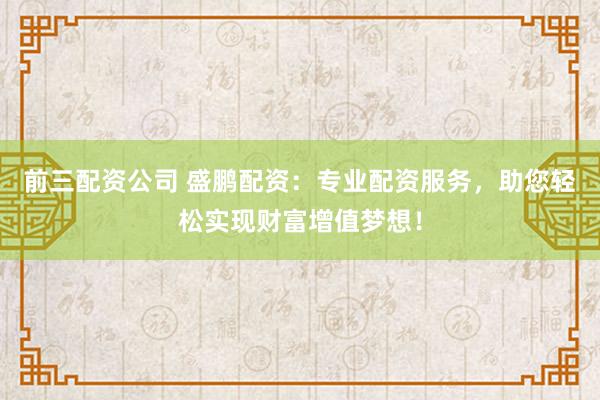 前三配资公司 盛鹏配资：专业配资服务，助您轻松实现财富增值梦想！